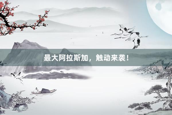 最大阿拉斯加，触动来袭！